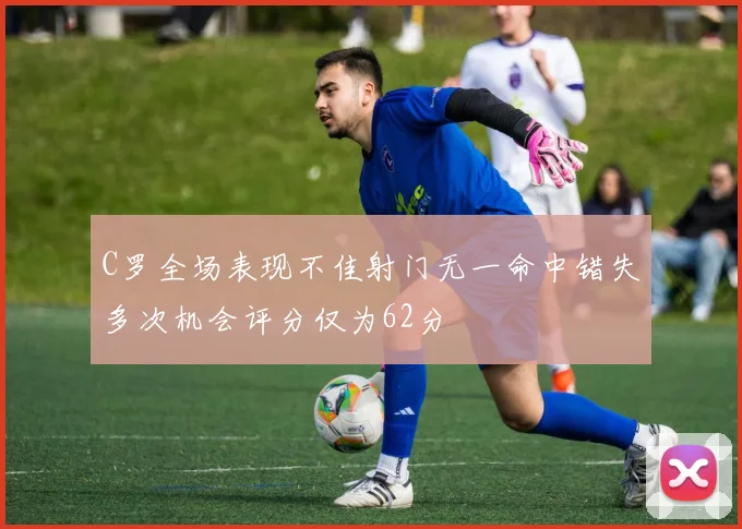 C罗全场表现不佳射门无一命中错失多次机会评分仅为62分