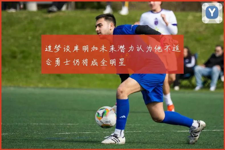 追梦谈库明加未来潜力认为他不适合勇士仍将成全明星