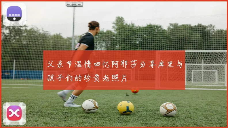 父亲节温情回忆阿耶莎分享库里与孩子们的珍贵老照片