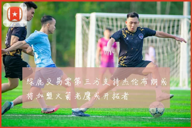 绿鹿交易需第三方支持杰伦布朗或将加盟火箭老鹰或开拓者