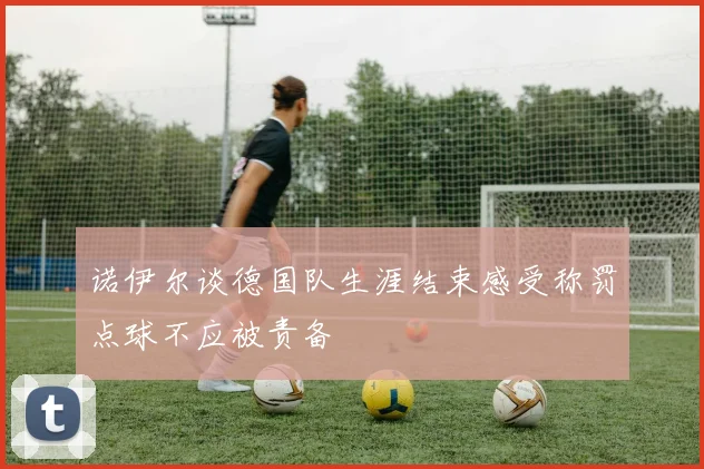 诺伊尔谈德国队生涯结束感受称罚点球不应被责备