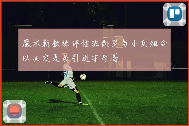 魔术新教练评估班凯罗与小瓦组合以决定是否引进字母哥