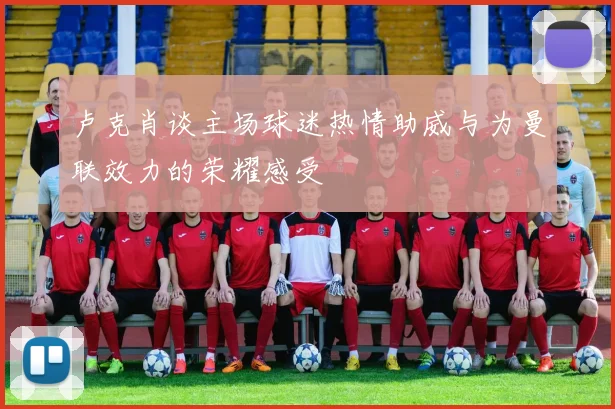 卢克肖谈主场球迷热情助威与为曼联效力的荣耀感受