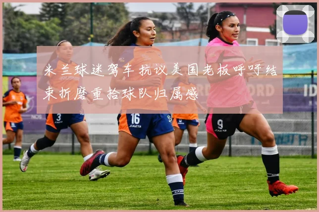 米兰球迷驾车抗议美国老板呼吁结束折磨重拾球队归属感