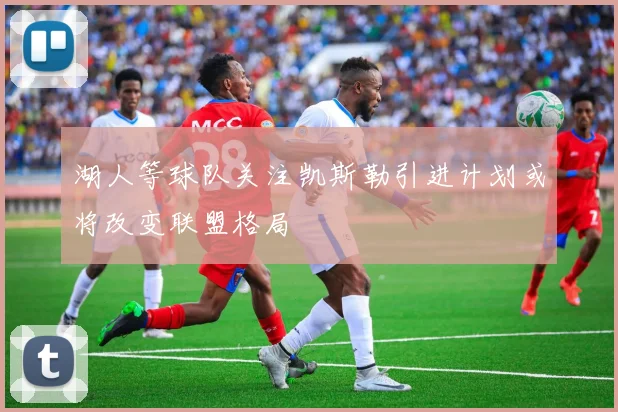 湖人等球队关注凯斯勒引进计划或将改变联盟格局