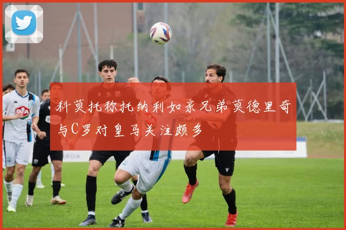 科莫托称托纳利如亲兄弟莫德里奇与C罗对皇马关注颇多